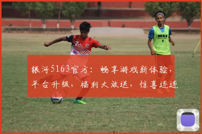 银河5163官方：畅享游戏新体验，平台升级，福利大放送，惊喜连连，不容错过