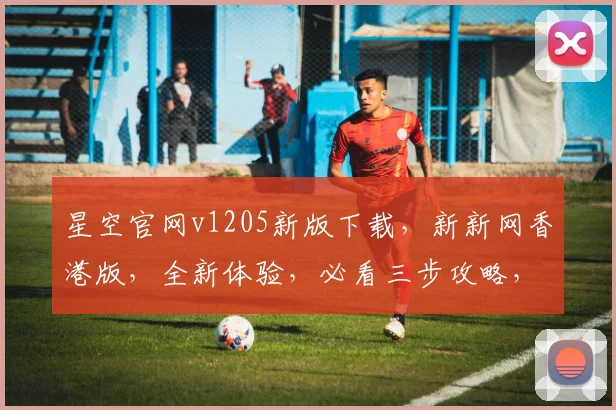星空官网v1205新版下载，新新网香港版，全新体验，必看三步攻略，速来