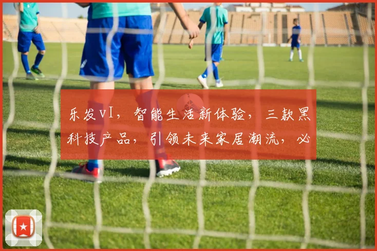 乐发vI，智能生活新体验，三款黑科技产品，引领未来家居潮流，必看
